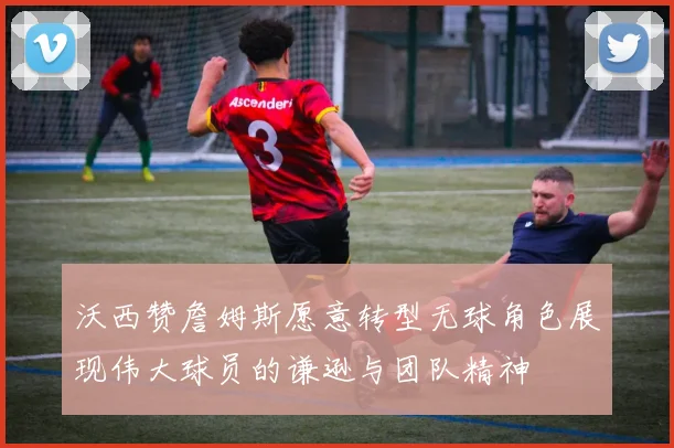 沃西赞詹姆斯愿意转型无球角色展现伟大球员的谦逊与团队精神