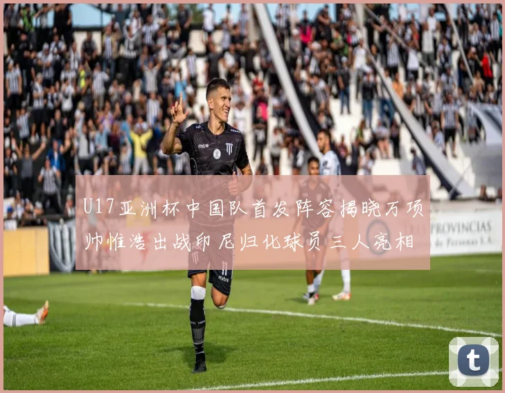 U17亚洲杯中国队首发阵容揭晓万项帅惟浩出战印尼归化球员三人亮相