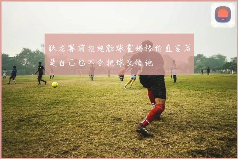 狄龙赛前拒绝触球霍姆格伦直言若是自己也不会把球交给他