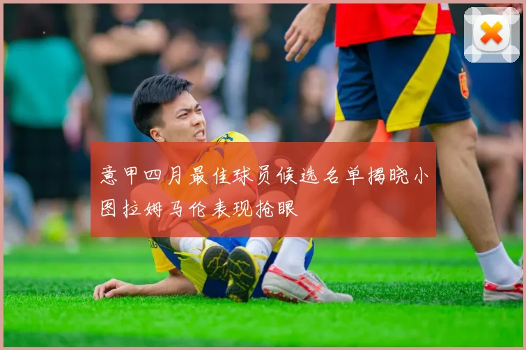 意甲四月最佳球员候选名单揭晓小图拉姆马伦表现抢眼