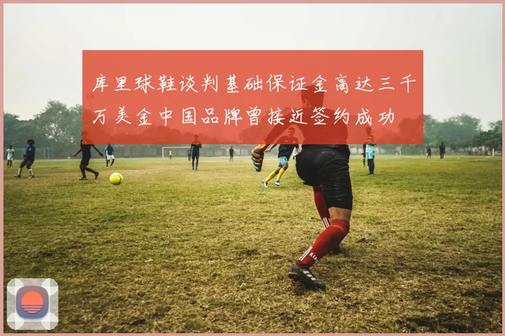 库里球鞋谈判基础保证金高达三千万美金中国品牌曾接近签约成功