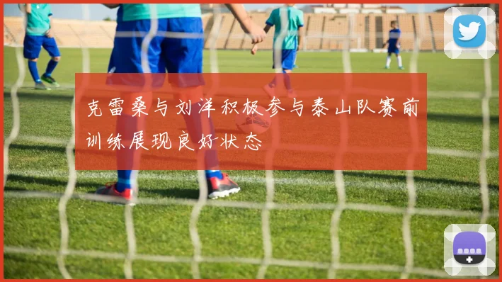 克雷桑与刘洋积极参与泰山队赛前训练展现良好状态