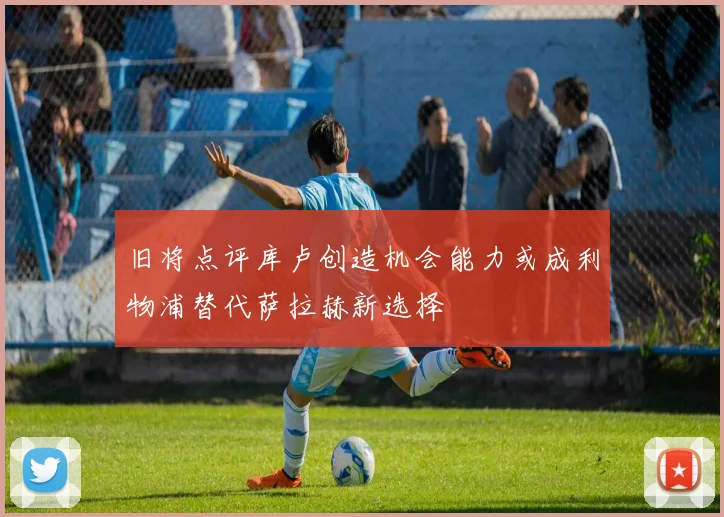 旧将点评库卢创造机会能力或成利物浦替代萨拉赫新选择