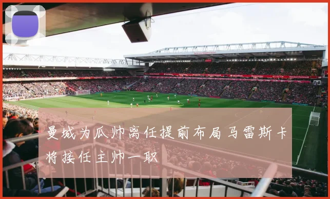 曼城为瓜帅离任提前布局马雷斯卡将接任主帅一职