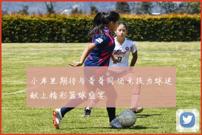 小库里期待与哥哥同场竞技为球迷献上精彩篮球盛宴