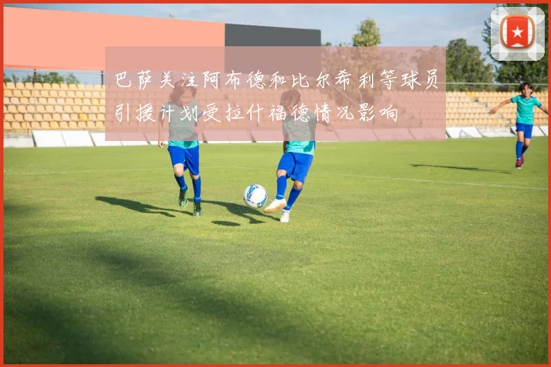 巴萨关注阿布德和比尔希利等球员引援计划受拉什福德情况影响