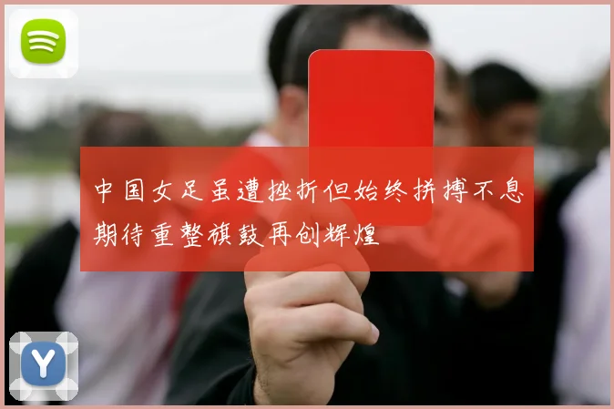 中国女足虽遭挫折但始终拼搏不息期待重整旗鼓再创辉煌