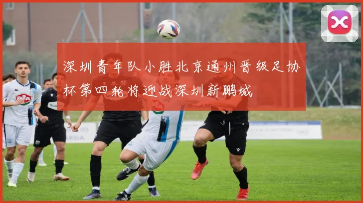 深圳青年队小胜北京通州晋级足协杯第四轮将迎战深圳新鹏城