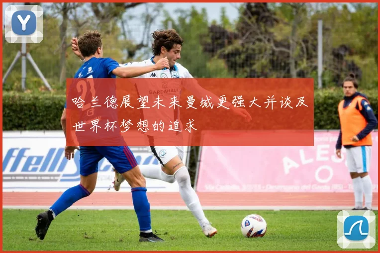 哈兰德展望未来曼城更强大并谈及世界杯梦想的追求