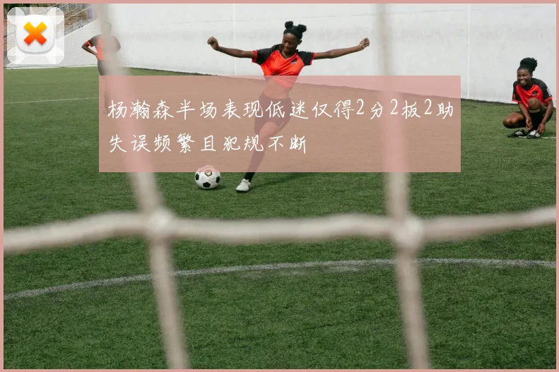 杨瀚森半场表现低迷仅得2分2板2助失误频繁且犯规不断