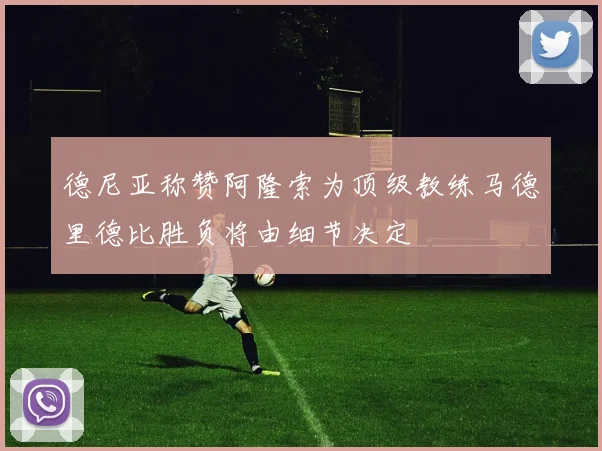 德尼亚称赞阿隆索为顶级教练马德里德比胜负将由细节决定