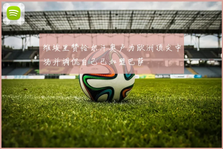 维埃里赞恰尔汗奥卢为欧洲顶尖中场并调侃自己已加盟巴萨