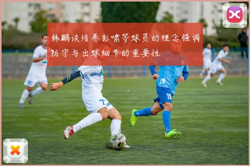 韩鹏谈培养彭啸等球员的理念强调防守与出球细节的重要性
