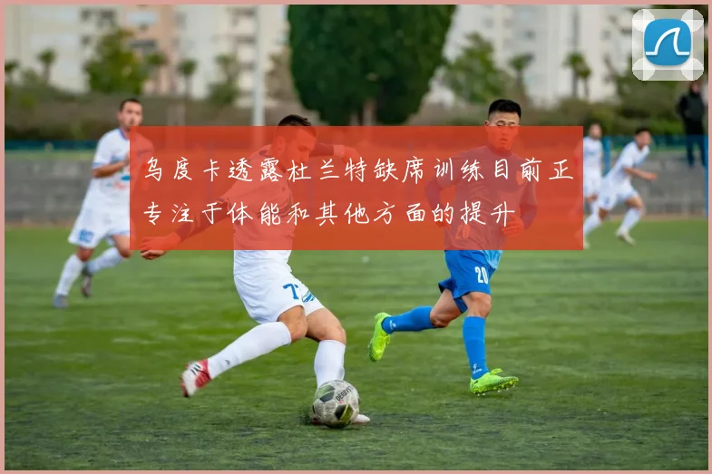 乌度卡透露杜兰特缺席训练目前正专注于体能和其他方面的提升