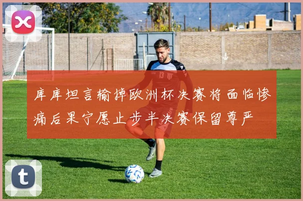 库库坦言输掉欧洲杯决赛将面临惨痛后果宁愿止步半决赛保留尊严