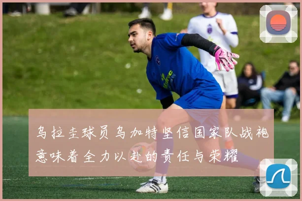 乌拉圭球员乌加特坚信国家队战袍意味着全力以赴的责任与荣耀