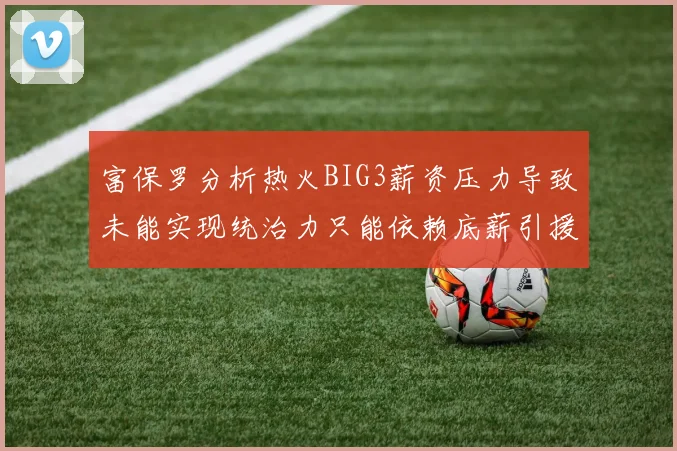 富保罗分析热火BIG3薪资压力导致未能实现统治力只能依赖底薪引援