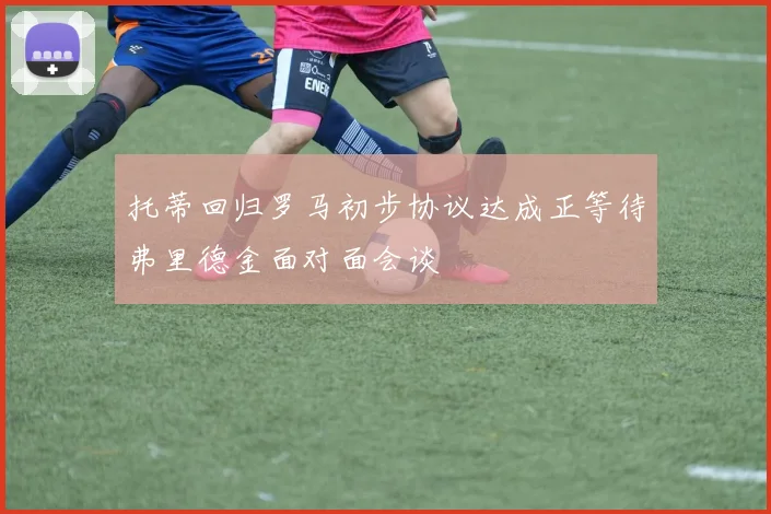 托蒂回归罗马初步协议达成正等待弗里德金面对面会谈
