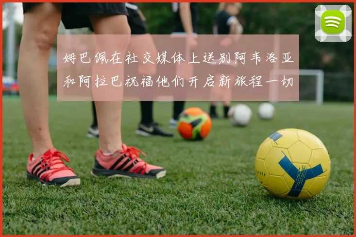 姆巴佩在社交媒体上送别阿韦洛亚和阿拉巴祝福他们开启新旅程一切顺利