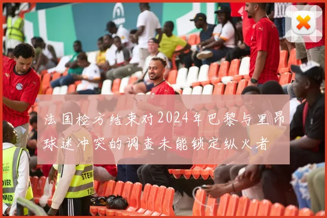 法国检方结束对2024年巴黎与里昂球迷冲突的调查未能锁定纵火者