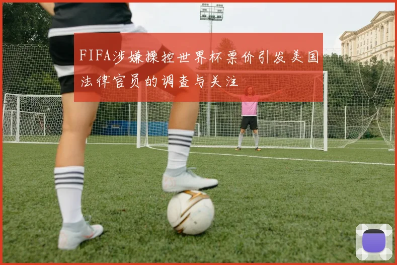 FIFA涉嫌操控世界杯票价引发美国法律官员的调查与关注