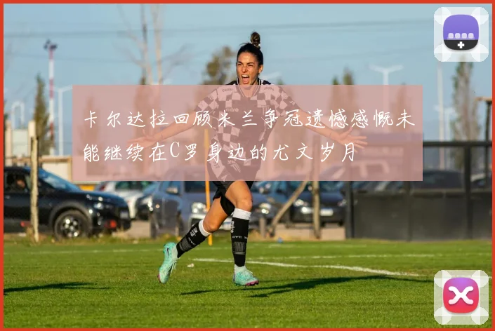 卡尔达拉回顾米兰争冠遗憾感慨未能继续在C罗身边的尤文岁月