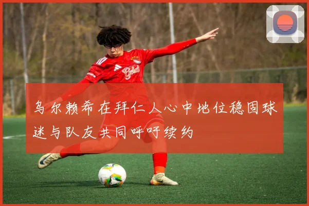 乌尔赖希在拜仁人心中地位稳固球迷与队友共同呼吁续约
