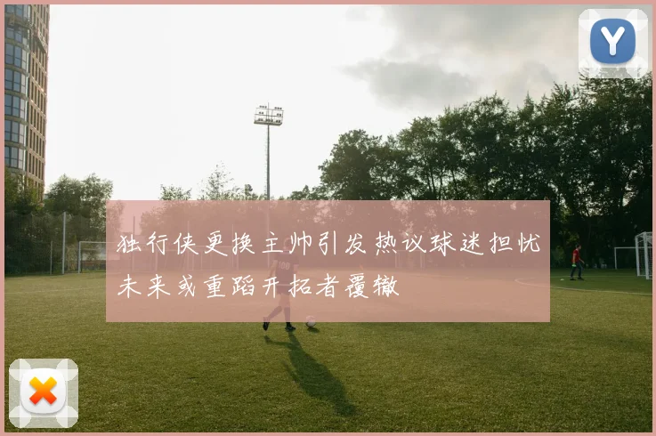 独行侠更换主帅引发热议球迷担忧未来或重蹈开拓者覆辙