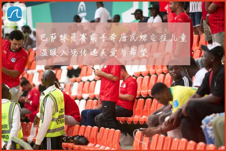 巴萨球员赛前手牵唐氏综合症儿童温暖入场传递关爱与希望